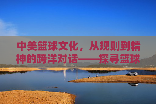 中美篮球文化，从规则到精神的跨洋对话——探寻篮球如何塑造跨文化认同，中美篮球文化，从规则到精神的跨洋对话——探寻篮球如何塑造跨文化认同