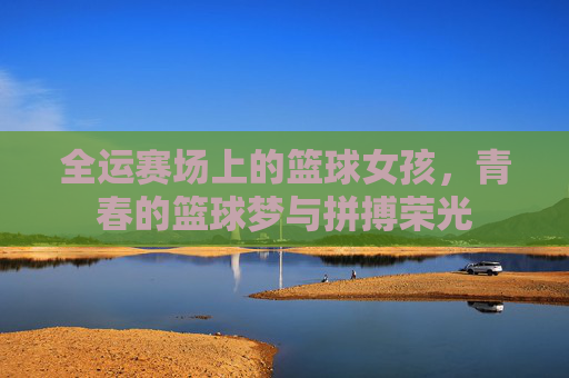 全运赛场上的篮球女孩，青春的篮球梦与拼搏荣光