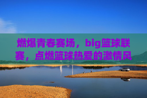 燃爆青春赛场,big篮球联赛,点燃篮球热爱的激情风暴,燃爆青春赛场,Big篮球联赛点燃篮球热爱的激情风暴