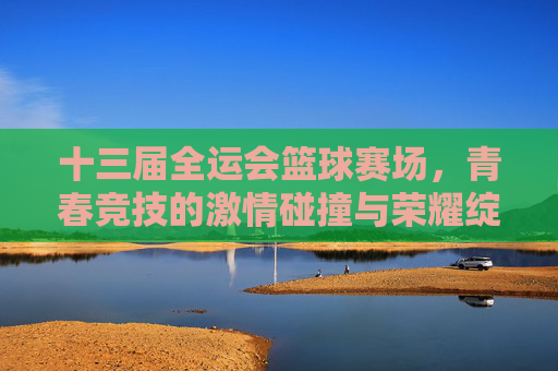十三届全运会篮球赛场，青春竞技的激情碰撞与荣耀绽放