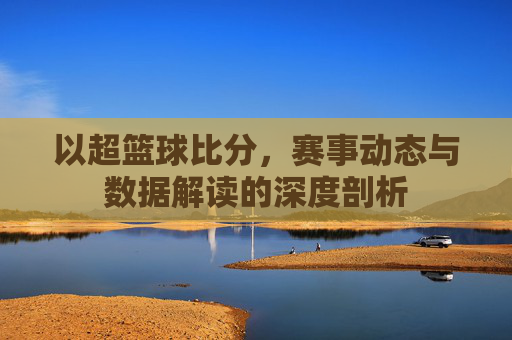 以超篮球比分,赛事动态与数据解读的深度剖析
