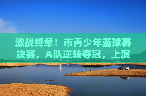 激战终章！市青少年篮球赛决赛，A队逆转夺冠，上演绝地反击，激战终章！市青少年篮球赛决赛A队逆转夺冠上演绝地反击