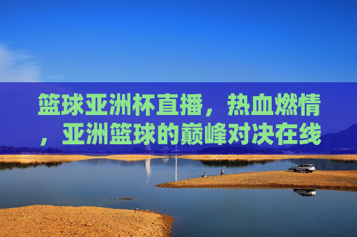 篮球亚洲杯直播，热血燃情，亚洲篮球的巅峰对决在线观赛指南