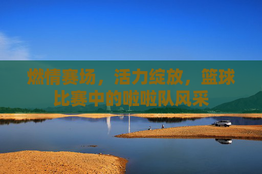 燃情赛场,活力绽放,篮球比赛中的啦啦队风采