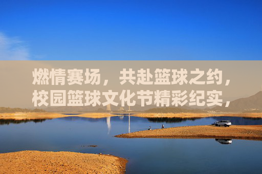 燃情赛场，共赴篮球之约，校园篮球文化节精彩纪实，燃情赛场，共赴篮球之约，校园篮球文化节精彩纪实
