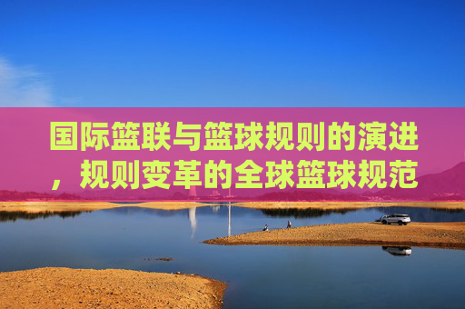 国际篮联与篮球规则的演进,规则变革的全球篮球规范基石