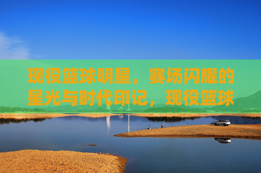 现役篮球明星,赛场闪耀的星光与时代印记,现役篮球明星,赛场闪耀的星光与时代印记