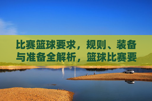 比赛篮球要求,规则、装备与准备全解析,篮球比赛要求、规则、装备与准备全解析