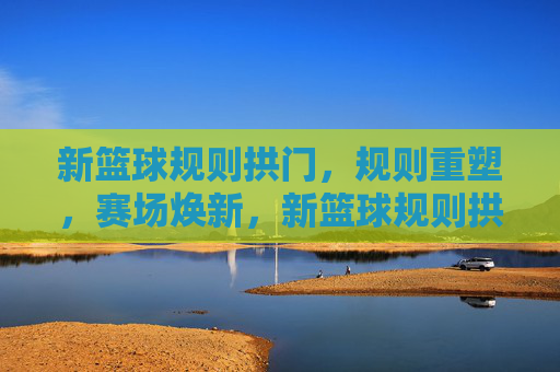 新篮球规则拱门，规则重塑，赛场焕新，新篮球规则拱门，规则重塑，赛场焕新