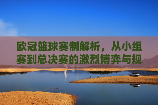 欧冠篮球赛制解析,从小组赛到总决赛的激烈博弈与规则演变