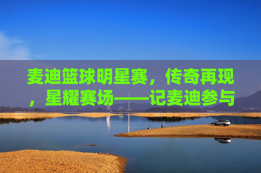 麦迪篮球明星赛，传奇再现，星耀赛场——记麦迪参与的篮球明星赛精彩瞬间，麦迪篮球明星赛，传奇再现，星耀赛场，精彩瞬间