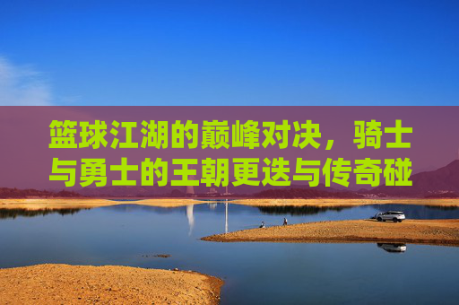 篮球江湖的巅峰对决，骑士与勇士的王朝更迭与传奇碰撞