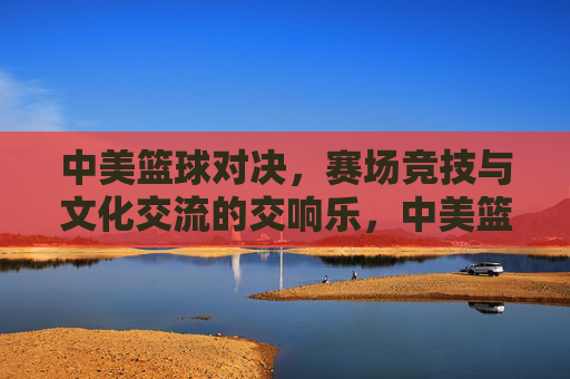 中美篮球对决，赛场竞技与文化交流的交响乐，中美篮球对决，赛场竞技与文化交流的交响乐