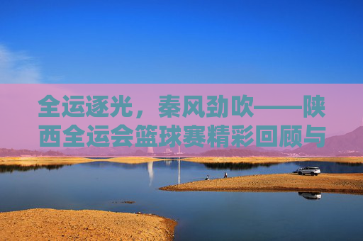 全运逐光,秦风劲吹——陕西全运会篮球赛精彩回顾与未来展望