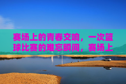 赛场上的青春交响，一次篮球比赛的难忘瞬间，赛场上的青春交响，一次篮球比赛的难忘瞬间