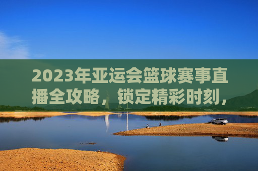 2023年亚运会篮球赛事直播全攻略，锁定精彩时刻，与冠军团队共赴篮球盛宴，2023年亚运会篮球赛事直播全攻略，锁定精彩时刻，与冠军团队共赴篮球盛宴