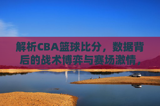 解析CBA篮球比分，数据背后的战术博弈与赛场激情，CBA篮球比分解析，数据背后的战术博弈与赛场激情