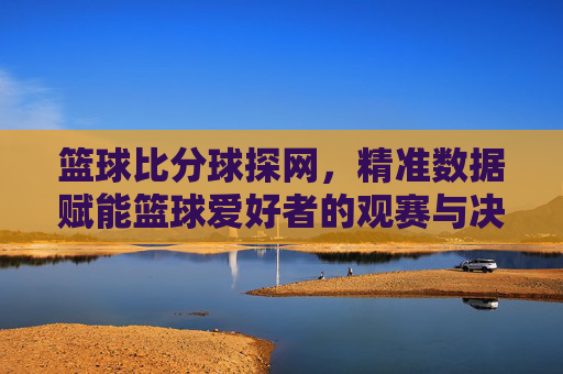 篮球比分球探网，精准数据赋能篮球爱好者的观赛与决策