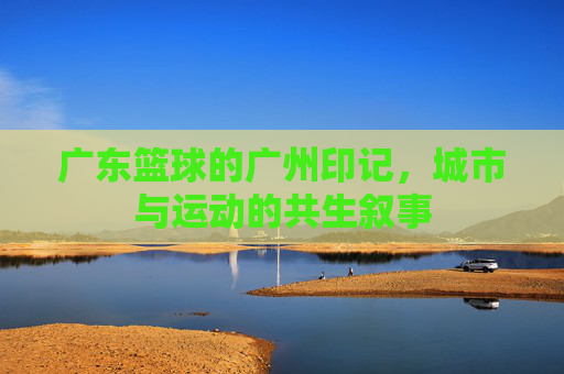 广东篮球的广州印记,城市与运动的共生叙事