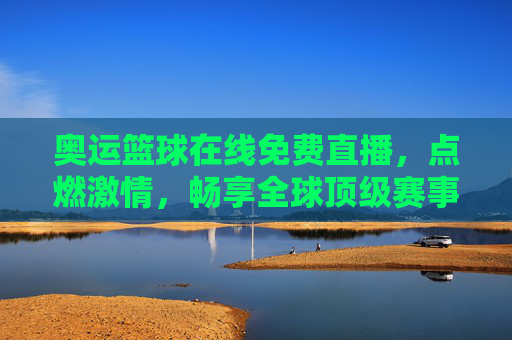 奥运篮球在线免费直播，点燃激情，畅享全球顶级赛事盛宴，奥运篮球在线免费直播，点燃激情，畅享全球顶级赛事盛宴