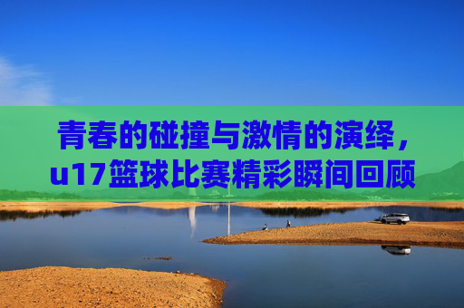 青春的碰撞与激情的演绎，u17篮球比赛精彩瞬间回顾