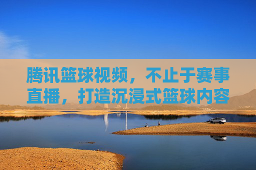 腾讯篮球视频，不止于赛事直播，打造沉浸式篮球内容生态，腾讯篮球视频，不止于赛事直播，打造沉浸式篮球内容生态