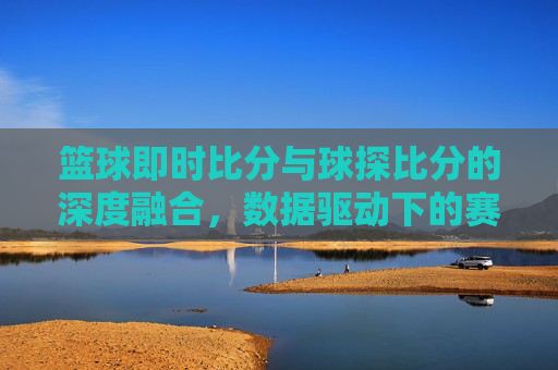 篮球即时比分与球探比分的深度融合，数据驱动下的赛事洞察新维度，篮球即时比分与球探比分的深度融合，数据驱动下的赛事洞察新维度