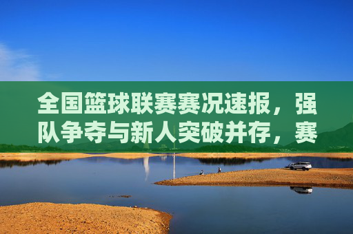 全国篮球联赛赛况速报，强队争夺与新人突破并存，赛场激情点燃城市活力