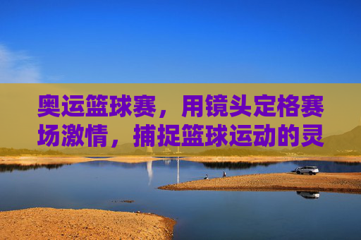 奥运篮球赛，用镜头定格赛场激情，捕捉篮球运动的灵魂瞬间，奥运篮球赛，镜头定格赛场激情，捕捉篮球运动灵魂瞬间