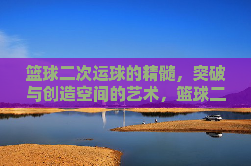 篮球二次运球的精髓,突破与创造空间的艺术,篮球二次运球的精髓,突破与创造空间的艺术