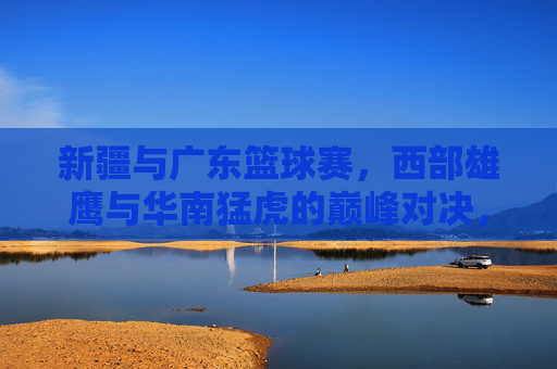 新疆与广东篮球赛,西部雄鹰与华南猛虎的巅峰对决,点燃篮球热情的激情碰撞