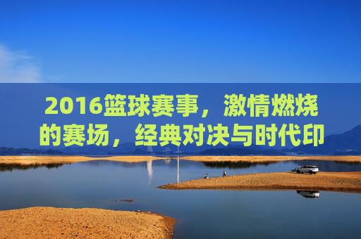 2016篮球赛事，激情燃烧的赛场，经典对决与时代印记，2016篮球赛事，激情赛场与经典对决的时代印记