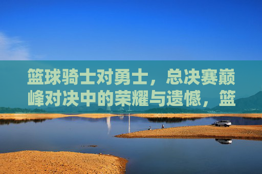 篮球骑士对勇士，总决赛巅峰对决中的荣耀与遗憾，篮球骑士对勇士，总决赛巅峰对决中的荣耀与遗憾