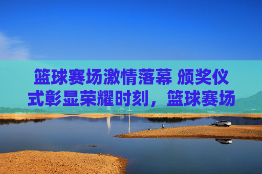 篮球赛场激情落幕 颁奖仪式彰显荣耀时刻，篮球赛场激情落幕 颁奖仪式彰显荣耀时刻