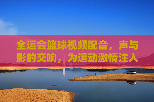 全运会篮球视频配音,声与影的交响,为运动激情注入灵魂