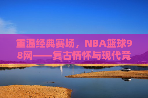 重温经典赛场，NBA篮球98网——复古情怀与现代竞技的完美融合，重温经典赛场，NBA篮球98网——复古情怀与现代竞技的完美融合