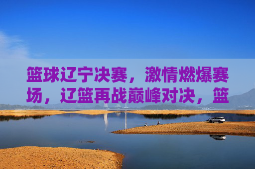 篮球辽宁决赛，激情燃爆赛场，辽篮再战巅峰对决，篮球辽宁决赛，激情燃爆赛场，辽篮再战巅峰对决