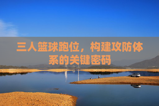 三人篮球跑位,构建攻防体系的关键密码
