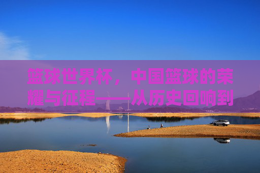 篮球世界杯，中国篮球的荣耀与征程——从历史回响到未来展望，篮球世界杯，中国篮球的荣耀与征程——从历史回响到未来展望