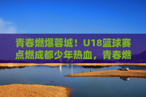 青春燃爆蓉城！U18篮球赛点燃成都少年热血，青春燃爆蓉城！U18篮球赛点燃成都少年热血