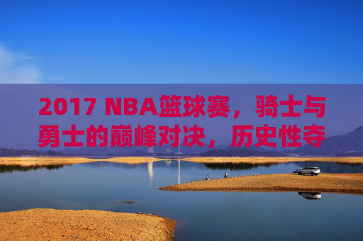 2017 NBA篮球赛，骑士与勇士的巅峰对决，历史性夺冠与经典赛事回顾，2017 NBA总决赛，骑士与勇士巅峰对决，历史性夺冠经典赛事回顾