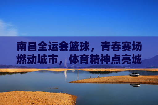 南昌全运会篮球，青春赛场燃动城市，体育精神点亮城市名片