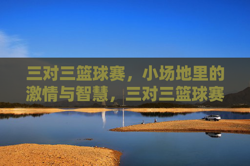 三对三篮球赛，小场地里的激情与智慧，三对三篮球赛，小场地里的激情与智慧