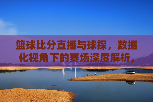 篮球比分直播与球探，数据化视角下的赛场深度解析，篮球比分直播与球探，数据化视角下的赛场深度解析