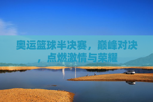 奥运篮球半决赛,巅峰对决,点燃激情与荣耀