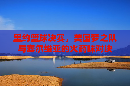里约篮球决赛，美国梦之队与塞尔维亚的火药味对决