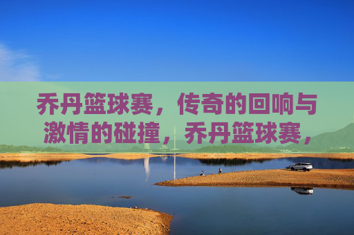 乔丹篮球赛，传奇的回响与激情的碰撞，乔丹篮球赛，传奇的回响与激情的碰撞