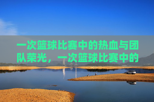 一次篮球比赛中的热血与团队荣光，一次篮球比赛中的热血与团队荣光
