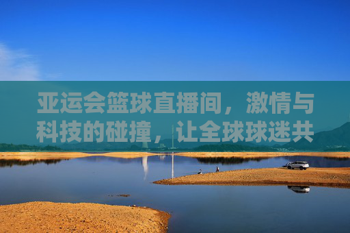 亚运会篮球直播间，激情与科技的碰撞，让全球球迷共赴赛场盛宴