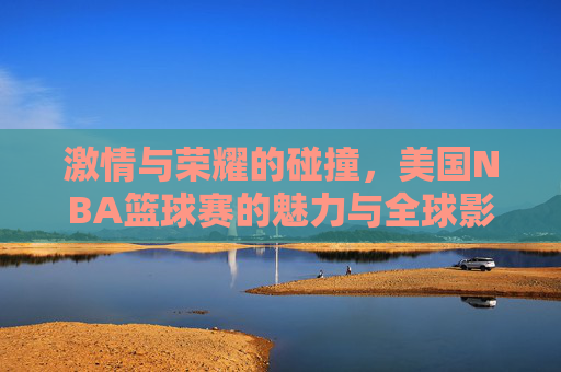 激情与荣耀的碰撞,美国NBA篮球赛的魅力与全球影响力